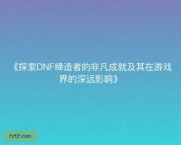 《探索DNF缔造者的非凡成就及其在游戏界的深远影响》