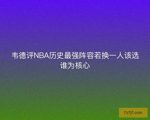 韦德评NBA历史最强阵容若换一人该选谁为核心