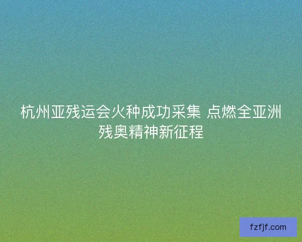 杭州亚残运会火种成功采集 点燃全亚洲残奥精神新征程