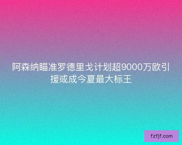阿森纳瞄准罗德里戈计划超9000万欧引援或成今夏最大标王