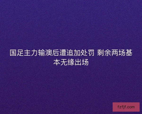 国足主力输澳后遭追加处罚 剩余两场基本无缘出场